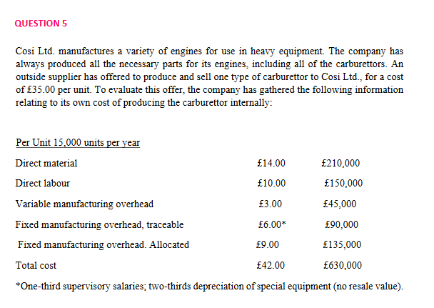 QUESTION 5
Cosi Ltd. manufactures a variety of engines for use in heavy equipment. The company has
always produced all the necessary parts for its engines, including all of the carburettors. An
outside supplier has offered to produce and sell one type of carburettor to Cosi Ltd., for a cost
of £35.00 per unit. To evaluate this offer, the company has gathered the following information
relating to its own cost of producing the carburettor internally:
Per Unit 15,000 units per year
Direct material
£14.00
£210,000
Direct labour
£10.00
£150,000
Variable manufacturing overhead
£3.00
£45,000
Fixed manufacturing overhead, traceable
£6.00*
£90,000
Fixed manufacturing overhead. Allocated
£9.00
£135,000
Total cost
£42.00
£630,000
*One-third supervisory salaries; two-thirds depreciation of special equipment (no resale value).
