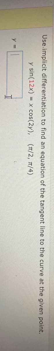 Use.implicit differentiation to find an equation of the tangent line to the curve at the given point.
y sin(12x) = x cos(2y), (T/2, T1/4)
y =
