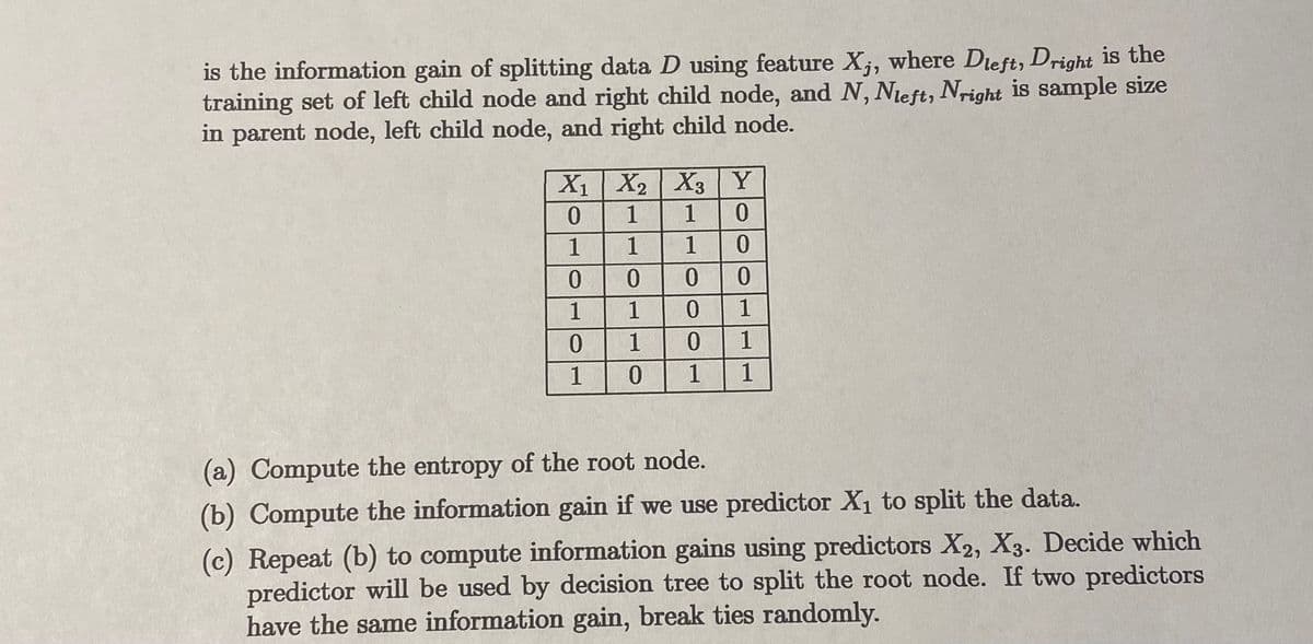 The text provides information on how to compute the information gain when splitting data using decision tree methods. It includes a table of data and instructions for calculations related to entropy and information gain.

### Data Table:
| X₁ | X₂ | X₃ | Y |
|----|----|----|---|
| 0  | 1  | 1  | 0 |
| 1  | 1  | 1  | 0 |
| 0  | 0  | 0  | 1 |
| 1  | 1  | 0  | 1 |
| 0  | 1  | 0  | 1 |
| 1  | 0  | 1  | 1 |

### Instructions:
(a) **Compute the entropy of the root node.**

(b) **Compute the information gain if we use predictor X₁ to split the data.**

(c) **Repeat step (b) to compute information gains using predictors X₂ and X₃.** Decide which predictor will be used by the decision tree to split the root node. If two predictors have the same information gain, break ties randomly.