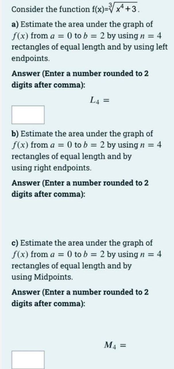 Consider the function f(x)=V x*+3.
a) Estimate the area under the graph of
f(x) from a = 0 to b = 2 by usingn = 4
rectangles of equal length and by using left
endpoints.
Answer (Enter a number rounded to 2
digits after comma):
L4 =
b) Estimate the area under the graph of
f(x) from a = 0 to b = 2 by using n =
rectangles of equal length and by
using right endpoints.
4
Answer (Enter a number rounded to 2
digits after comma):
c) Estimate the area under the graph of
f(x) from a = 0 to b = 2 by using n =
rectangles of equal length and by
using Midpoints.
4
Answer (Enter a number rounded to 2
digits after comma):
M4 =
