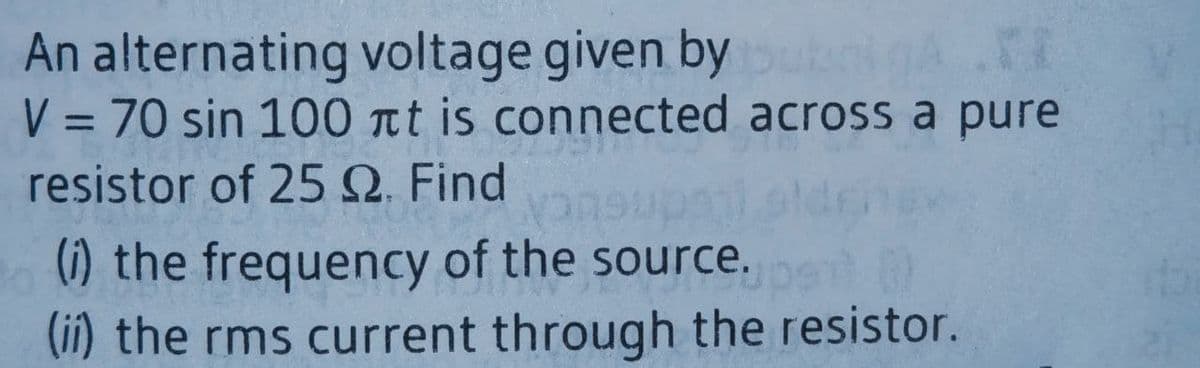 An alternating voltage given by
V = 70 sin 100 nt is connected across a pure
resistor of 25Q. Find
%3D
(i) the frequency of the source.
(ii) the rms current through the resistor.
