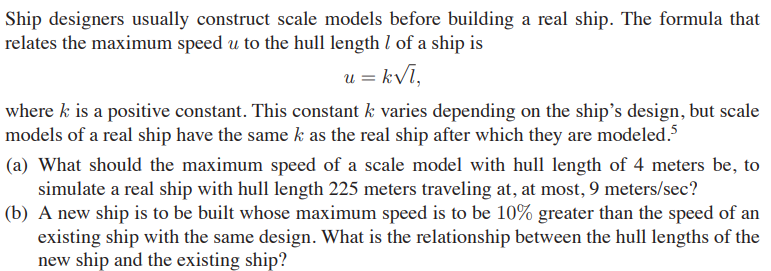 Ship designers usually construct scale models before building a real ship. The formula that
relates the maximum speed u to the hull length l of a ship is
u = kVī,
where k is a positive constant. This constant k varies depending on the ship's design, but scale
models of a real ship have the same k as the real ship after which they are modeled.5
(a) What should the maximum speed of a scale model with hull length of 4 meters be, to
simulate a real ship with hull length 225 meters traveling at, at most, 9 meters/sec?
(b) A new ship is to be built whose maximum speed is to be 10% greater than the speed of an
existing ship with the same design. What is the relationship between the hull lengths of the
new ship and the existing ship?
