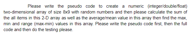 Please write the pseudo code to create a numeric (integer/double/float)
two-dimensional array of size 8x9 with random numbers and then please calculate the sum of
the all items in this 2-D array as well as the average/mean value in this array then find the max,
min and range (max-min) values in this array. Please write the pseudo code first, then the full
code and then do the testing please.
