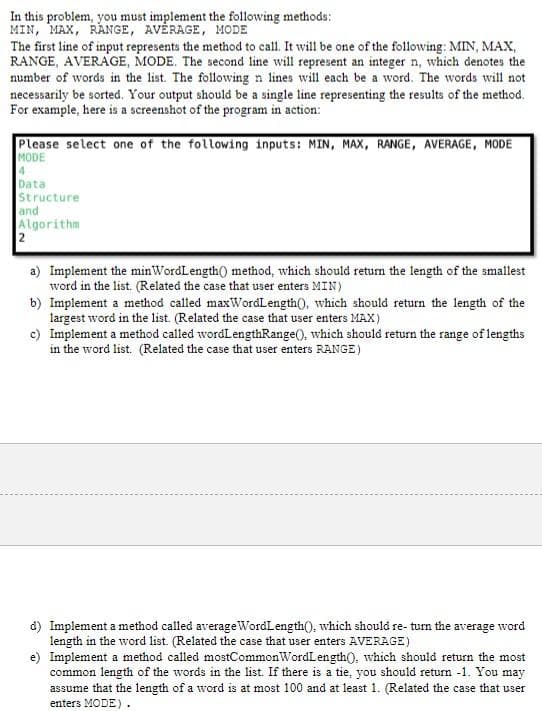 In this problem, you must implement the following methods:
MIN, MAX, RANGE, AVÉRAGE, MODE
The first line of input represents the method to call. It will be one of the following: MIN, MAX,
RANGE, AVERAGE, MODE. The second line will represent an integer n, which denotes the
number of words in the list. The following n lines will each be a word. The words will not
necessarily be sorted. Your output should be a single line representing the results of the method.
For example, here is a screenshot of the program in action:
Please select one of the following inputs: MIN, MAX, RANGE, AVERAGE, MODE
MODE
4.
Data
Structure
and
Algorithm
2
a) Implement the minWordLength() method, which should retun the length of the smallest
word in the list. (Related the case that user enters MIN)
b) Implement a method called maxWordLength(), which should return the length of the
largest word in the list. (Related the case that user enters MAX)
c) Implement a method called wordLengthRange(), which should return the range of lengths
in the word list. (Related the case that user enters RANGE)
d) Implement a method called averageWordLength(), which should re- turn the average word
length in the word list. (Related the case that user enters AVERAGE)
e) Implement a method called mostCommonWordLength(), which should return the most
common length of the words in the list. If there is a tie, you should return -1. You may
assume that the length of a word is at most 100 and at least 1. (Related the case that user
enters MODE) .
