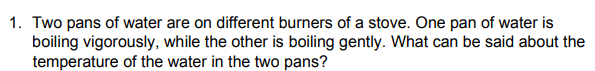 1. Two pans of water are on different burners of a stove. One pan of water is
boiling vigorously, while the other is boiling gently. What can be said about the
temperature of the water in the two pans?
