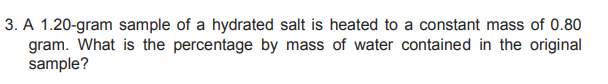 3. A 1.20-gram sample of a hydrated salt is heated to a constant mass of 0.80
gram. What is the percentage by mass of water contained in the original
sample?
