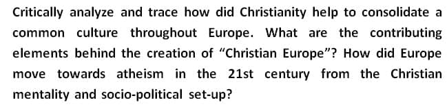 Critically analyze and trace how did Christianity help to consolidate a
common culture throughout Europe. What are the contributing
elements behind the creation of "Christian Europe"? How did Europe
move towards atheism in the 21st century from the Christian
mentality and socio-political set-up?