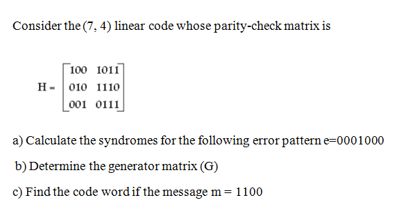 Consider the (7, 4) linear code whose parity-check matrix is
Г 100 1011]
н- 010 1110
_001 0111
a) Calculate the syndromes for the following error pattern e=0001000
b) Determine the generator matrix (G)
c) Find the code word if the message m = 1100
