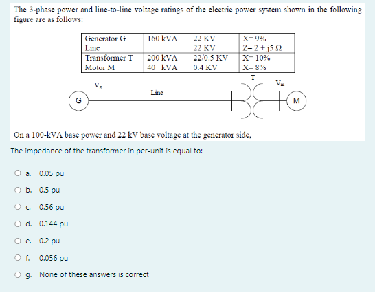 The 3-phase power and line-to-line voltage ratings of the electric power system shown in the following
figure are as follows:
Generator G
160 kVA
22 KV
X= 9%
Z= 2 + j5 2
X= 10%
X= 8%
Line
22 KV
Transformer T
200 kVA
22/0.5 KV
Motor M
40 kVA
0.4 KV
Line
On a 100-kVA base power and 22 kV base voltage at the generator side,
The impedance of the transformer in per-unit is equal to:
O a. 0.05 pu
O b. 0.5 pu
Oc.
0.56 pu
O d. 0.144 pu
O e. 0.2 pu
O f.
0.056 pu
O g. None of these answers is correct
