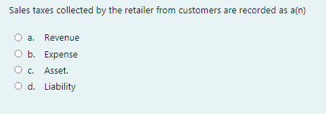 Sales taxes collected by the retailer from customers are recorded as a(n)
a. Revenue
O b. Expense
O c.
Asset.
O d. Liability
