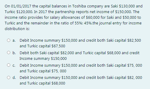 On 01/01/2017 the capital balances in Toshiba company are Saki $130,000 and
Turkic $120,000. In 2017 the partnership reports net income of $150,000. The
income ratio provides for salary allowances of $60,000 for Saki and $50,000 to
Turkic and the remainder in the ratio of 55%: 45%.the journal entry for income
distribution is:
a. Debit Income summary $150,000 and credit both Saki capital $82,500
and Turkic capital S67,500
b. Debit both Saki capital S82,000 and Turkic capital $68,000 and credit
Income summary S$150,000
O c. Debit Income summary $150,000 and credit both Saki capital $75, 000
and Turkic capital $75, 000
O d. Debit Income summary $150,000 and credit both Saki capital $82, 000
and Turkic capital $68,000
