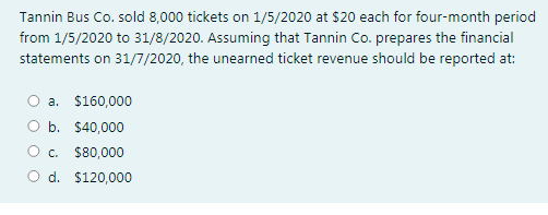 Tannin Bus Co. sold 8,000 tickets on 1/5/2020 at $20 each for four-month period
from 1/5/2020 to 31/8/2020. Assuming that Tannin Co. prepares the financial
statements on 31/7/2020, the unearned ticket revenue should be reported at:
a. $160,000
O b. $40,000
O c. $80,000
O d. $120,000
