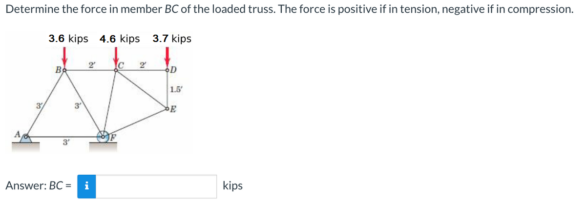 Determine the force in member BC of the loaded truss. The force is positive if in tension, negative if in compression.
3/
3.6 kips 4.6 kips 3.7 kips
Во
3′
2
Answer: BC = i
IC 2
D
1.5
kips