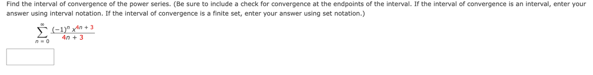 Find the interval of convergence of the power series. (Be sure to include a check for convergence at the endpoints of the interval. If the interval of convergence is an interval, enter your
answer using interval notation. If the interval of convergence is a finite set, enter your answer using set notation.)
00
Σ (−1)n x²n + 3
4n+ 3
n = 0