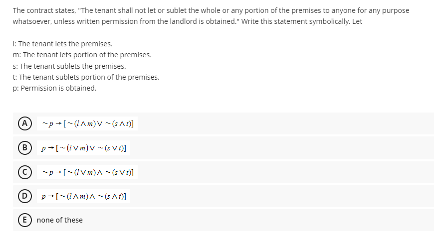 The contract states, "The tenant shall not let or sublet the whole or any portion of the premises to anyone for any purpose
whatsoever, unless written permission from the landlord is obtained." Write this statement symbolically. Let
1: The tenant lets the premises.
m: The tenant lets portion of the premises.
s: The tenant sublets the premises.
t: The tenant sublets portion of the premises.
p: Permission is obtained.
(A) ~p [~(^m) V ~ (s^t)]
(B p→ [~(lvm) V ~ (s Vt)]
(C) ~p [~(lVm) ^ ~ (s Vt)]
p[~(^m)^~(s^t)]
(D
E none of these