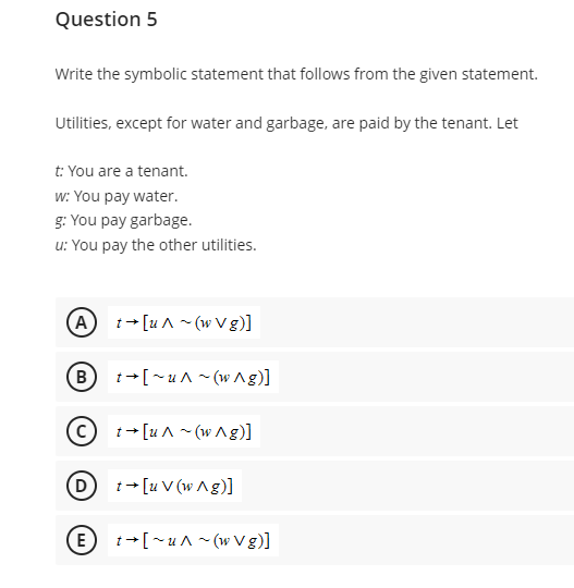 Question 5
Write the symbolic statement that follows from the given statement.
Utilities, except for water and garbage, are paid by the tenant. Let
t: You are a tenant.
w: You pay water.
g: You pay garbage.
u: You pay the other utilities.
(A) t[u^~(w Vg)]
C
t→ [~u^~(w^g)]
t→ [u^~(w^g)]
(D) t[uV(wAg)]
(E) t→[~u^~(w Vg)]