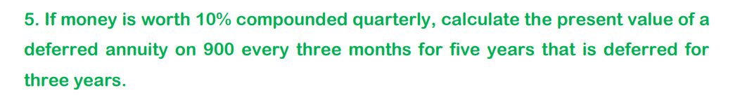 5. If money is worth 10% compounded quarterly, calculate the present value of a
deferred annuity on 900 every three months for five years that is deferred for
three years.