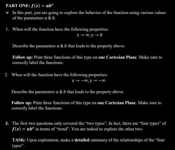 PART ONE: f(x) = ab*
➤ In this part, you are going to explore the behavior of the function using various values
of the parameters a & b.
1. When will the function have the following properties:
x → ∞o, y → 0
Describe the parameters a & b that leads to the property above.
Follow up: Print three functions of this type on one Cartesian Plane. Make sure to
correctly label the functions.
2. When will the function have the following properties:
x →∞o, y co
Describe the parameters a & b that leads to the property above.
Follow up: Print three functions of this type on one Cartesian Plane. Make sure to
correctly label the functions.
3. The first two questions only covered the "two types". In fact, there are "four types" of
f(x) = ab* in terms of "trend". You are tasked to explore the other two.
TASK: Upon exploration, make a detailed summary of the relationships of the "four
types".