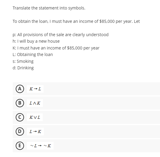 Translate the statement into symbols.
To obtain the loan, I must have an income of $85,000 per year. Let
p: All provisions of the sale are clearly understood
h: I will buy a new house
K: I must have an income of $85,000 per year
L: Obtaining the loan
s: Smoking
d: Drinking
A
B
C
D
E
K → L
ΙΛΚ
KVL
L→K
~L→ ~K