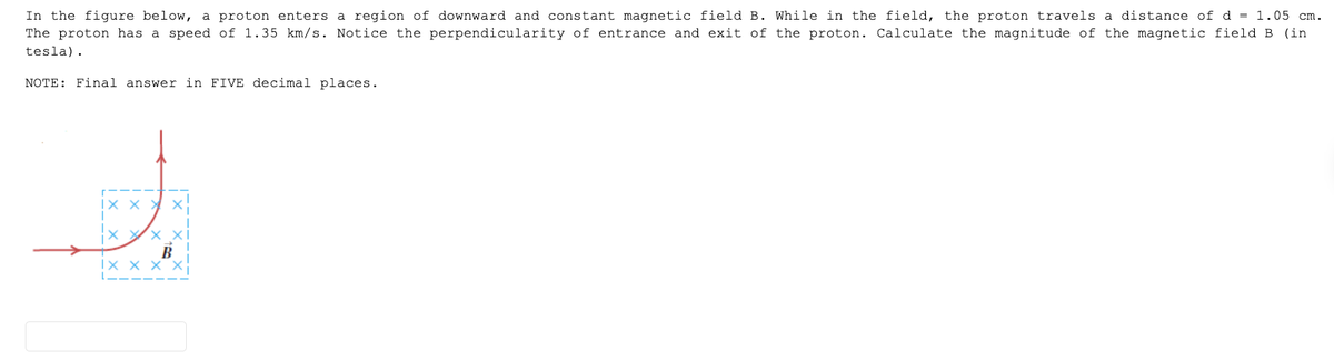 In the figure below, a proton enters a region of downward and constant magnetic field B. While in the field, the proton travels a distance of d = 1.05 cm.
The proton has a speed of 1.35 km/s. Notice the perpendicularity of entrance and exit of the proton. Calculate the magnitude of the magnetic field B (in
tesla).
NOTE: Final answer in FIVE decimal places.
IX X X X
X
B
IX X X