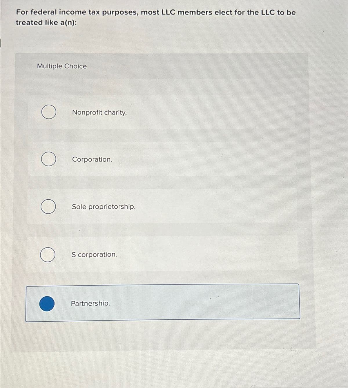 For federal income tax purposes, most LLC members elect for the LLC to be
treated like a(n):
Multiple Choice
O
O
O
O
Nonprofit charity.
Corporation.
Sole proprietorship.
S corporation.
Partnership.