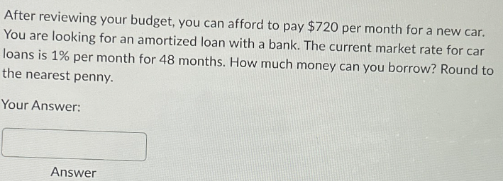 After reviewing your budget, you can afford to pay $720 per month for a new car.
You are looking for an amortized loan with a bank. The current market rate for car
loans is 1% per month for 48 months. How much money can you borrow? Round to
the nearest penny.
Your Answer:
Answer