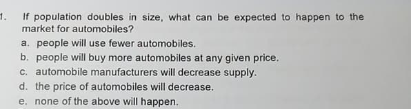 1.
If population doubles in size, what can be expected to happen to the
market for automobiles?
a. people will use fewer automobiles.
b. people will buy more automobiles at any given price.
c. automobile manufacturers will decrease supply.
d. the price of automobiles will decrease.
e. none of the above will happen.