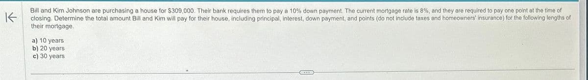 K
Bill and Kim Johnson are purchasing a house for $309,000. Their bank requires them to pay a 10% down payment. The current mortgage rate is 8%, and they are required to pay one point at the time of
closing. Determine the total amount Bill and Kim will pay for their house, including principal, interest, down payment, and points (do not include taxes and homeowners' insurance) for the following lengths of
their mortgage.
a) 10 years
b) 20 years
c) 30 years
CAT