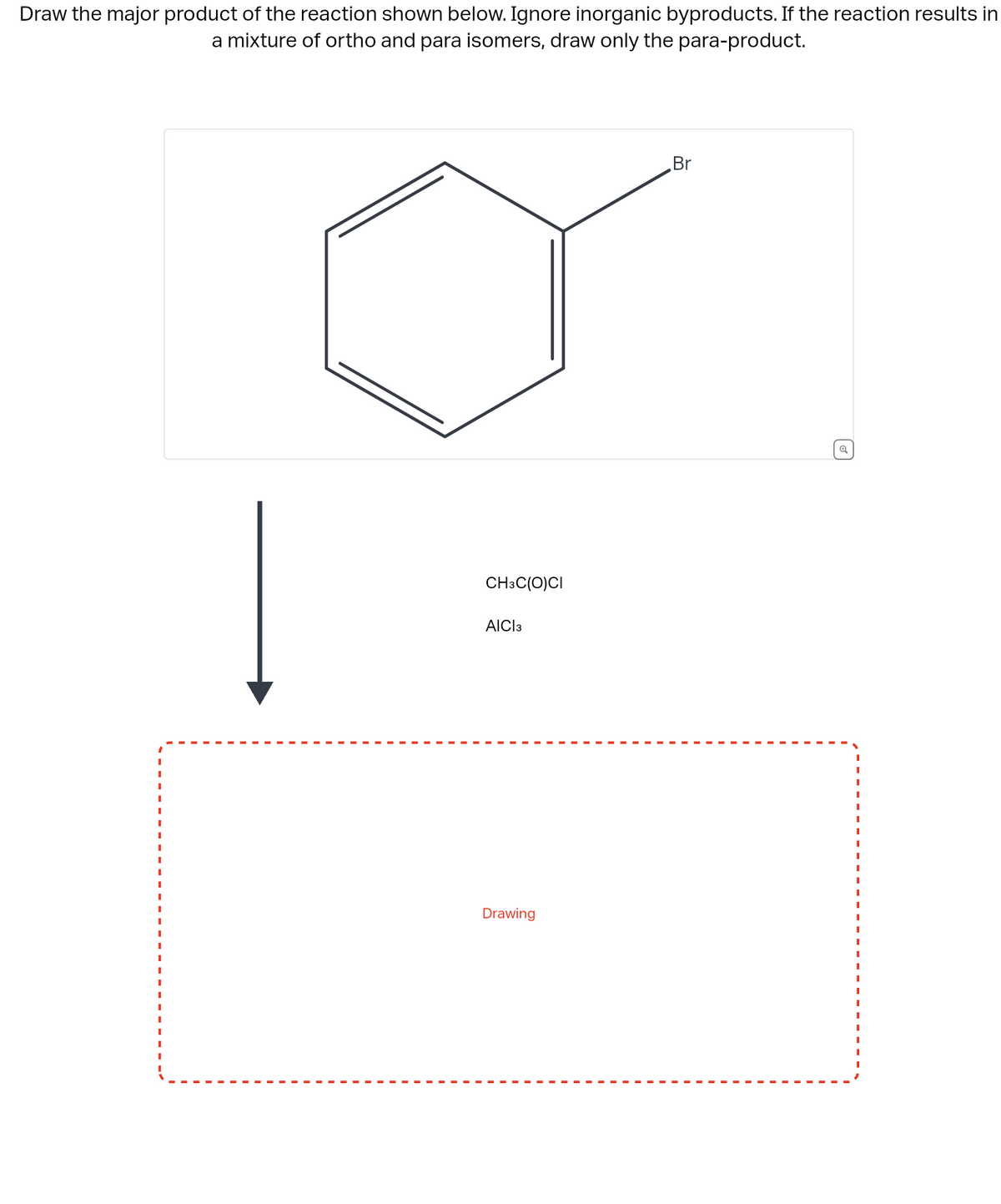 Draw the major product of the reaction shown below. Ignore inorganic byproducts. If the reaction results in
a mixture of ortho and para isomers, draw only the para-product.
CH3C(O)CI
AICI 3
Drawing
Br
Q