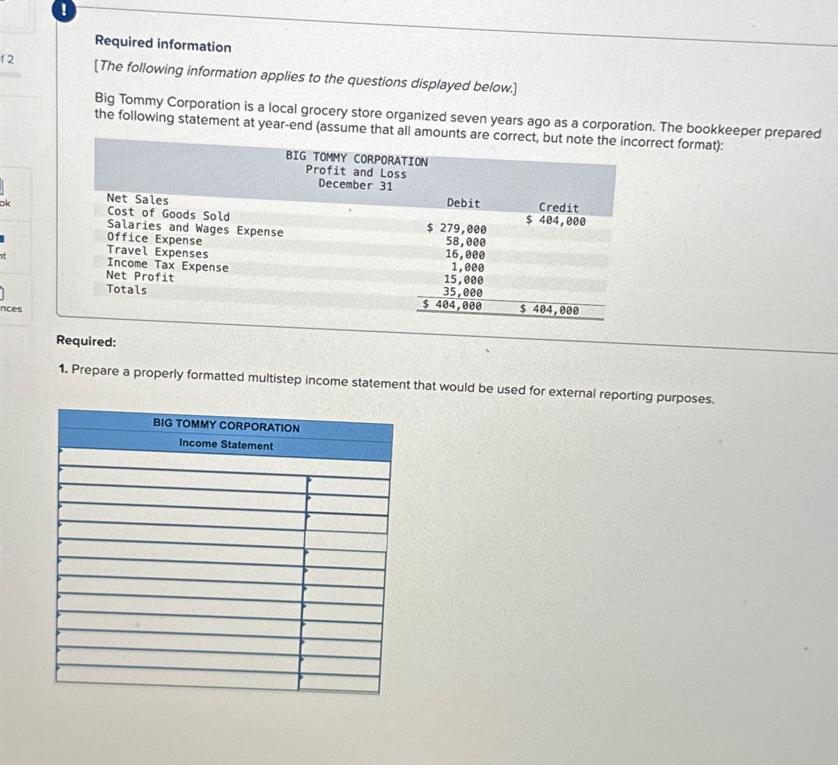 f2
ok
ht
nces
Required information
[The following information applies to the questions displayed below.]
Big Tommy Corporation is a local grocery store organized seven years ago as a corporation. The bookkeeper prepared
the following statement at year-end (assume that all amounts are correct, but note the incorrect format):
Net Sales
Cost of Goods Sold
Salaries and Wages Expense
Office Expense
Travel Expenses
Income Tax Expense
Net Profit
Totals
BIG TOMMY CORPORATION
Profit and Loss
December 31
Debit
$ 279,000
58,000
16,000
1,000
BIG TOMMY CORPORATION
Income Statement
15,000
35,000
$ 404,000
Credit
$ 404,000
$ 404,000
Required:
1. Prepare a properly formatted multistep income statement that would be used for external reporting purposes.