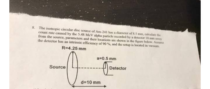 8. The isotropic circular disc source of Am-241 has a diameter of 8.5 mm, caleculate the
count rate caused by the 5.48 MeV alpha particle recorded by a detector 10 mm away
from the source, parameters and their locations are shown in the figure below. Asmume
the detector has an intrinsic efficiency of 90 %, and the setup is located in vacuum.
R=4.25 mm
a=0.5 mm
Source
Detector
d=10 mm
