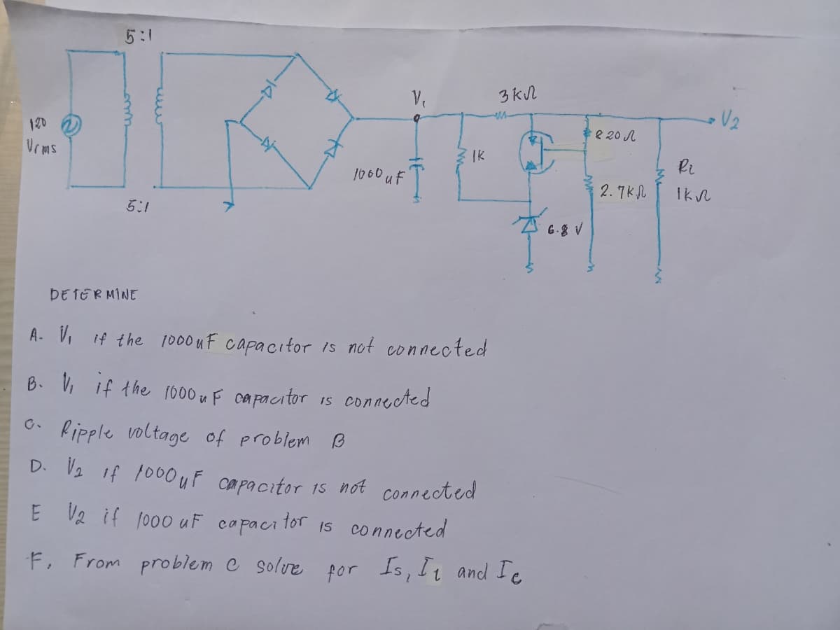 5:1
3 kN
V2
*e 20 A
120
Vrms
IK
1060 uF
2. 7Kl
5:1
A 6.8 V
DE TERMINE
A- V, if the 1000 uF capacitor is not connected
B. V, if the 1000 u F capacitor IS connected
C. Ripple voltage of problem B
D. V2 if 1000uF capacitor
1s not connected
E V2 if 1000 uF capacitor 15 connected
F, From problem C solvre for Is, Iz and Ic
