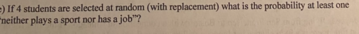 e) If 4 students are selected at random (with replacement) what is the probability at least one
"neither plays a sport nor has a job"?
