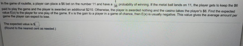 In the game of roulette, a player can place a $6 bet on the number 11 and have a ag probability of winning. If the metal ball lands on 11, the player gets to keep the $6
paid to play the game and the player is awarded an additional $210. Otherwise, the player is awarded nothing and the casino takes the player's $6. Find the expected
value E(x) to the player for one play of the game. If x is the gain to a player in a game of chance, then E(x) is usually negative. This value gives the average amount per
game the player can expect to lose.
The expected value is $
(Round to the nearest cent as needed.)

