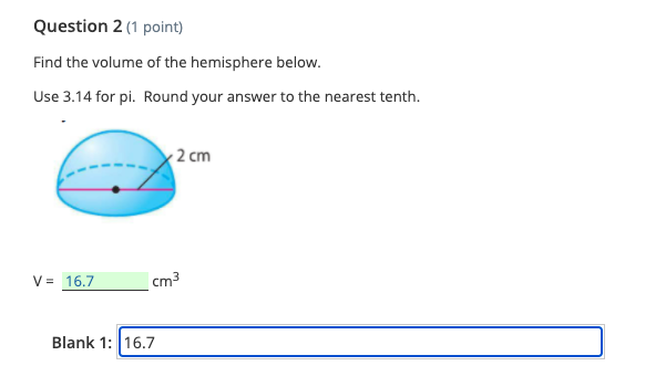 Question 2 (1 point)
Find the volume of the hemisphere below.
Use 3.14 for pi. Round your answer to the nearest tenth.
2 cm
V = 16.7
cm3
Blank 1: 16.7
