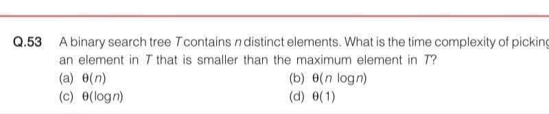 Q.53 A binary search tree Tcontains n distinct elements. What is the time complexity of picking
an element in T that is smaller than the maximum element in 7?
(a) 0(n)
(c) 0(logn)
(b) (n logn)
(d) (1)
