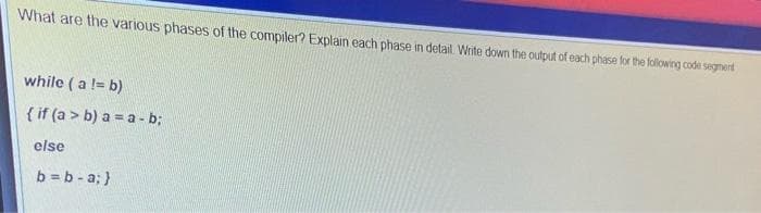 What are the various phases of the compiler? Explain each phase in detail. Write down the output of each phase for the following code segnent
while ( a != b)
{ if (a > b) a = a - b;
else
b = b - a; }
