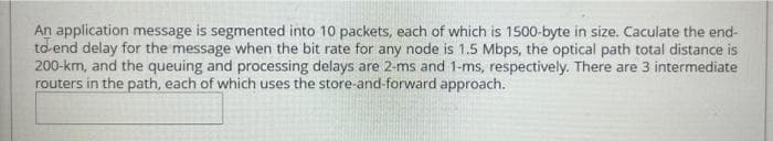 An application message is segmented into 10 packets, each of which is 1500-byte in size. Caculate the end-
to end delay for the message when the bit rate for any node is 1.5 Mbps, the optical path total distance is
200-km, and the queuing and processing delays are 2-ms and 1-ms, respectively. There are 3 intermediate
routers in the path, each of which uses the store-and-forward approach.
