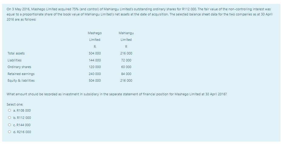 On 3 May 2016, Mashego Limited acquired 75% (and control) of Mahlangu Limited's outstanding ordinary shares for R112 000. The fair value of the non-controlling interest was
equal to a proportionate share of the book value of Mahlangu Limited's net assets at the date of acquisition. The selected balance sheet data for the two companies as at 30 April
2016 are as follows:
Mashego
Mahlangu
Limited
Limited
R
R
Total assets
504 000
216 000
Liabilities
144 000
72 000
Ordinary shares
120 000
60 000
Retained earnings
240 000
84 000
Equity & liabilities
504 000
216 000
What amount should be recorded as investment in subsidiary in the separate statement of financial position for Mashego Limited at 30 April 2016?
Select one:
O a. R108 000
O b. R112 000
O C R144 000
O d. R216 000
