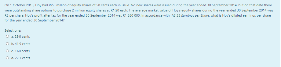 On 1 October 2013, Hoy had R2-5 million of equity shares of 50 cents each in issue. No new shares were issued during the year ended 30 September 2014, but on that date there
were outstanding share options to purchase 2 million equity shares at R1.20 each. The average market value of Hoy's equity shares during the year ended 30 September 2014 was
R3 per share. Hoy's profit after tax for the year ended 30 September 2014 was R1 550 000. In accordance with IAS 33 Earnings per Share, what is Hoy's diluted earnings per share
for the year ended 30 September 2014?
Select one:
O a. 25.0 cents
O b. 41.9 cents
O c. 31.0 cents
O d. 22.1 cents