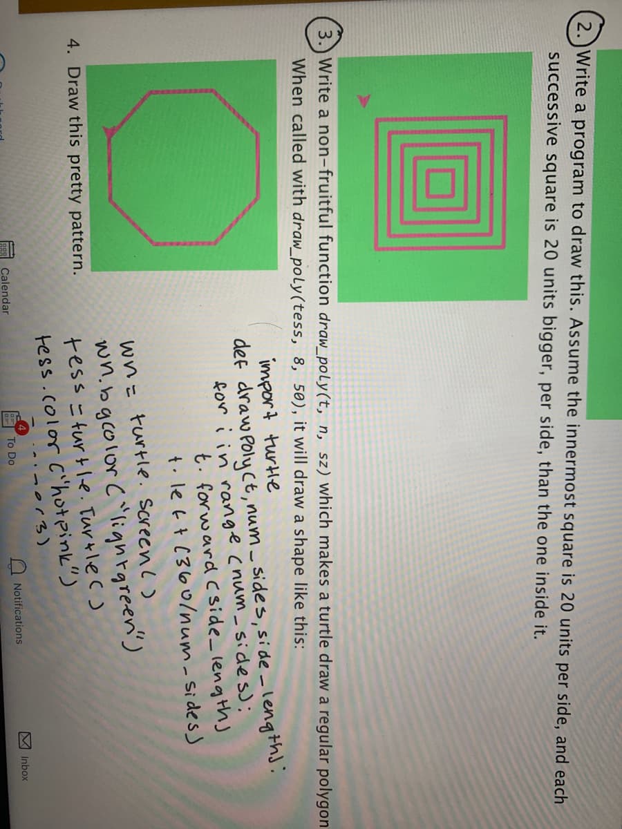 2.)Write a program to draw this. Assume the innermost square is 20 units per side, and each
successive square is 20 units bigger, per side, than the one inside it.
3.) Write a non-fruitful function draw_poly(t, n, sz) which makes a turtle draw a regular polygon
When called with draw_poly(tess, 8, 50), it will draw a shape like this:
import turle
def draw Poly ct, num _ sides, side -lengths:
for i in range (num_ sides);
t. forward C side_ length)
t. le t t (36o/num-Sidess
wn= turtle. screenl)
wn.bgcolor c"lighrgreen')
tess =turt le. Turtle c)
tess.color C'hot pink")
4. Draw this pretty pattern.
Calendar
To Do
Notifications
Inbox
