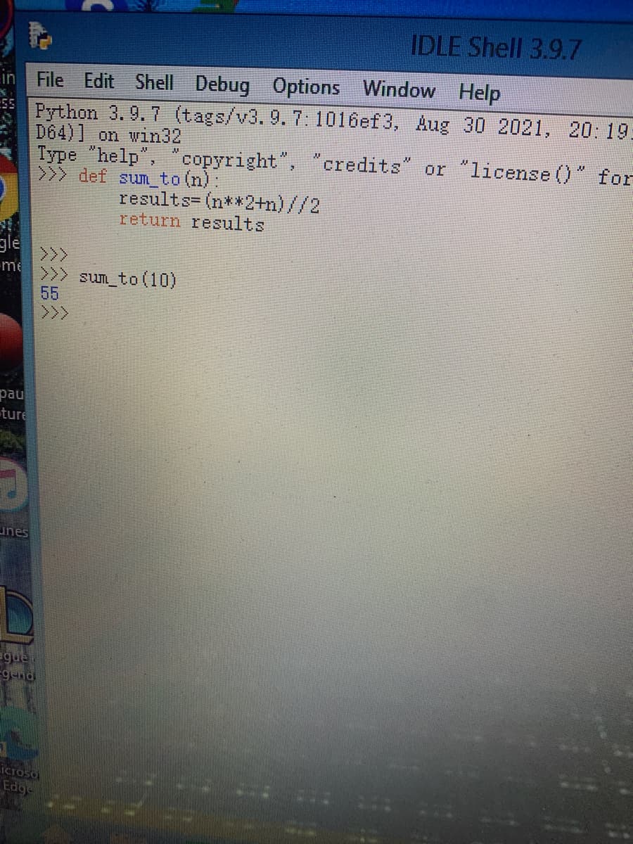 IDLE Shell 3.9.7
Options Window Help
in File Edit Shell Debug
Python 3.9.7 (tags/v3.9.7:1016ef3, Aug 30 2021, 20: 19:
D64)] on win32
Type "help", "copyright", " credits" or "license ()" for
>>> def sum_to (n):
results- (n**2+n)//2
return results
gle
>>>
me
>> sum to (10)
55
>>
pau
ture
unes
ague
pu-6-
icroso
Edge
