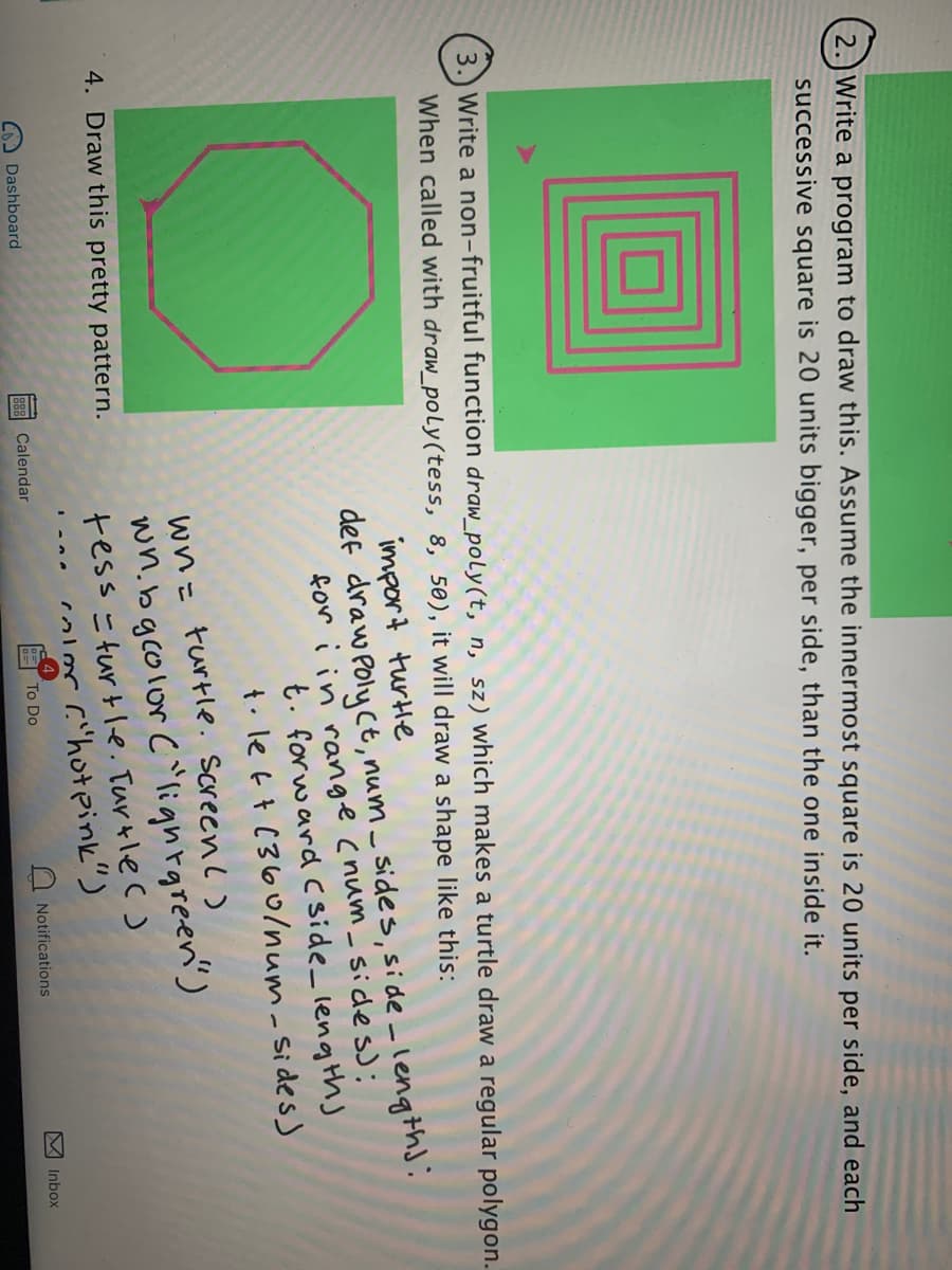 2.)Write a program to draw this. Assume the innermost square is 20 units per side, and each
successive square is 20 units bigger, per side, than the one inside it.
3.) Write a non-fruitful function draw_poly(t, n, sz) which makes a turtle draw
When called with draw_poly(tess, 8, 50), it will draw a shape like this:
regular polygon.
import turle
def draw Poly ct, num _ sides, side -length]:
for i in range cnum_ sides);
t. for ward Cside_ lengths
t. le f t C360o/num-sides )
wn= turtle. screenc)
wn.bgcolor C^lighrgreen')
tess =turtle. Turtle c )
color c'hotpink")
4. Draw this pretty pattern.
Dashboard
B88 Calendar
To Do
Notifications
M Inbox
