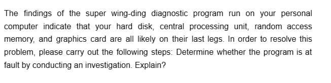 The findings of the super wing-ding diagnostic program run on your personal
computer indicate that your hard disk, central processing unit, random access
memory, and graphics card are all likely on their last legs. In order to resolve this
problem, please carry out the following steps: Determine whether the program is at
fault by conducting an investigation. Explain?