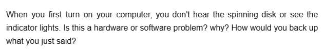 When you first turn on your computer, you don't hear the spinning disk or see the
indicator lights. Is this a hardware or software problem? why? How would you back up
what you just said?