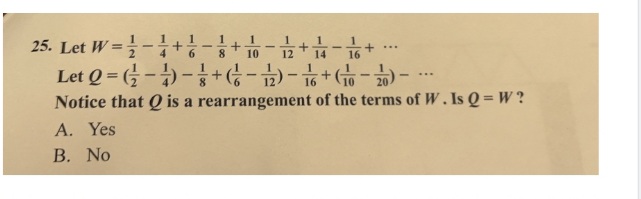 1
25. Let W=1-1+1-3 + 10-12 + 1 - 6 + ...
8
14
16
Let
Q=--+--+--
Notice that is a rearrangement of the terms of W. Is Q = W?
A. Yes
B. No
6
***