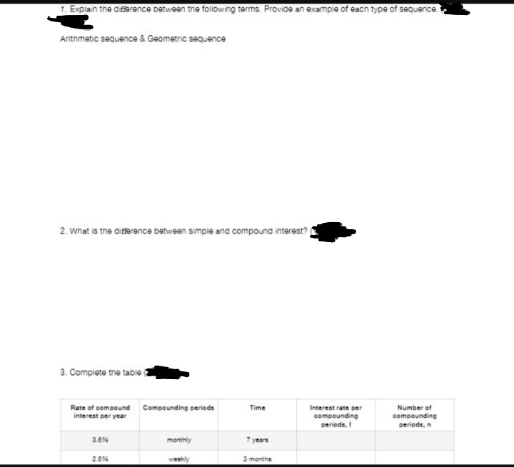 1. Explain the difference between the following terms. Provide an example of each type of sequence.
Arithmetic sequence & Geometric sequence
2. What is the difference between simple and compound interest?
3. Complete the table
Rate of compound Compounding periods
interest per year
3.8%
2.8%
monthly
weekly
Time
years
3 months
Interest rate per
compounding
periods, I
Number of
compounding
periods, n