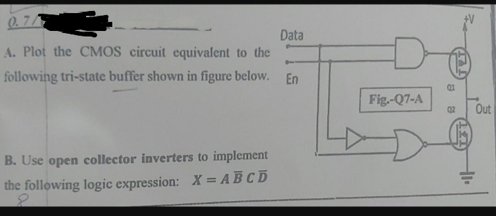 0.7/
A. Plot the CMOS circuit equivalent to the
following tri-state buffer shown in figure below. En
B. Use open collector inverters to implement
the following logic expression: X = ABCD
8
Data
Fig.-Q7-A
Q1
02 Out