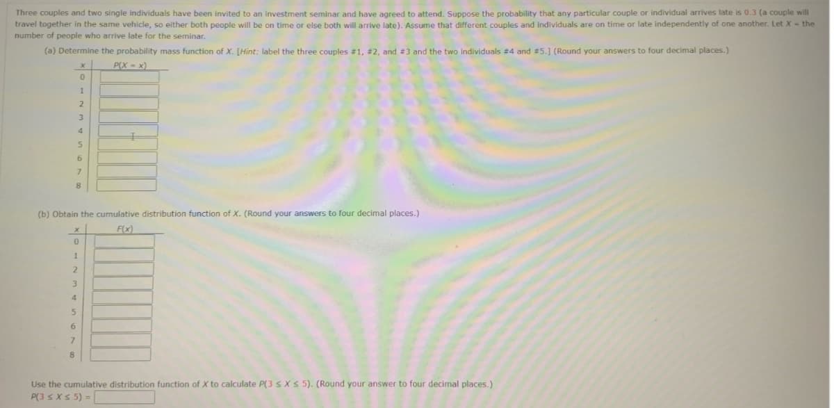 Three couples and two single individuals have been invited to an investment seminar and have agreed to attend. Suppose the probability that any particular couple or individual arrives late is 0.3 (a couple will
travel together in the same vehicle, so either both people will be on time or else both will arrive late). Assume that different couples and individuals are on time or late independently of one another. Let X = the
number of people who arrive late for the seminar.
(a) Determine the probability mass function of X. [Hint: label the three couples #1, #2, and #3 and the two individuals #4 and #5.] (Round your answers to four decimal places.)
P(X=x)
1
2
3
4
5
6
0
7
8
(b) Obtain the cumulative distribution function of X. (Round your answers to four decimal places.)
F(x)
0
1
8
2
3
4
5
6
7
Use the cumulative distribution function of X to calculate P(3 ≤ x ≤ 5). (Round your answer to four decimal places.)
P(3 ≤ x ≤ 5) =