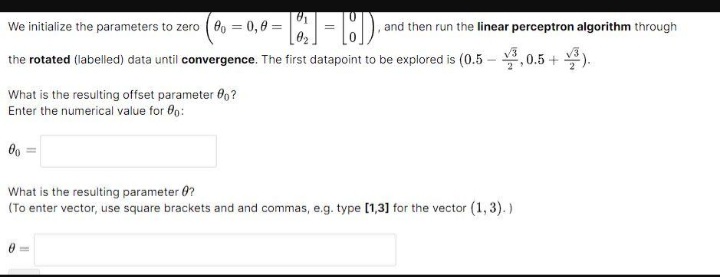 We initialize the parameters to zero 80 = 0,8 =
1₂₁1=ED₁
the rotated (labelled) data until convergence. The first datapoint to be explored is (0.5,0.5+).
What is the resulting offset parameter 80?
Enter the numerical value for 00:
00
and then run the linear perceptron algorithm through
What is the resulting parameter ?
(To enter vector, use square brackets and and commas, e.g. type [1,3] for the vector (1,3).)
0=